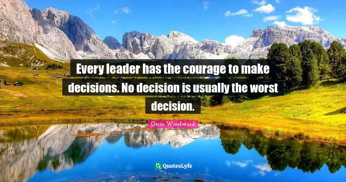Every leader has the courage to make decisions. No decision is usually the worst decision.