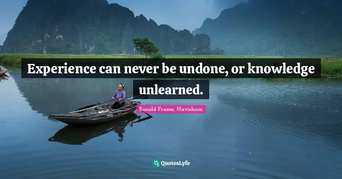 Experience can never be undone, or knowledge unlearned.