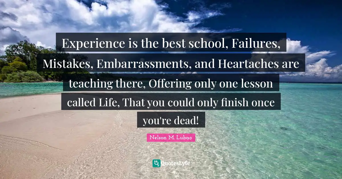 Experience is the best school, Failures, Mistakes, Embarrassments, and Heartaches are teaching there, Offering only one lesson called Life, That you could only finish once you're dead!