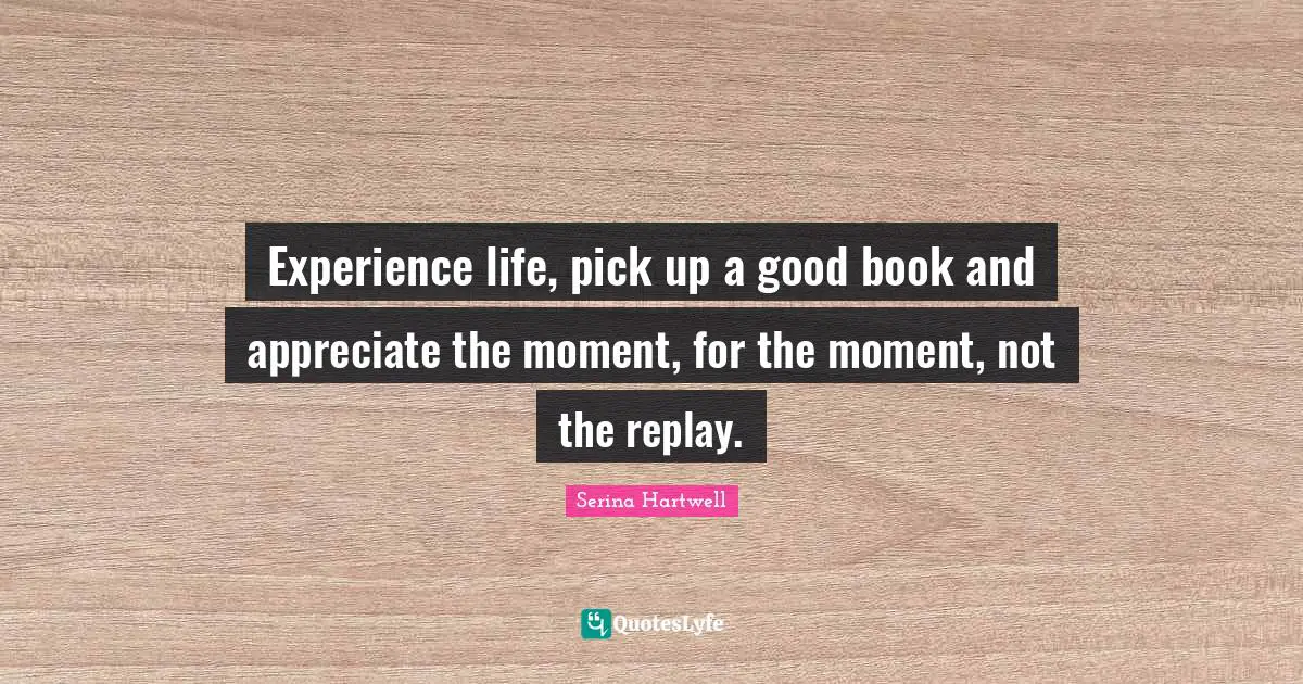 Serina Hartwell Quotes: Experience life, pick up a good book and appreciate the moment, for the moment, not the replay.