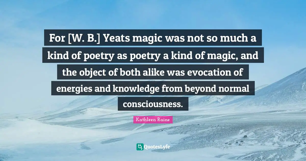 For [W. B.] Yeats magic was not so much a kind of poetry as poetry a kind of magic, and the object of both alike was evocation of energies and knowledge from beyond normal consciousness.