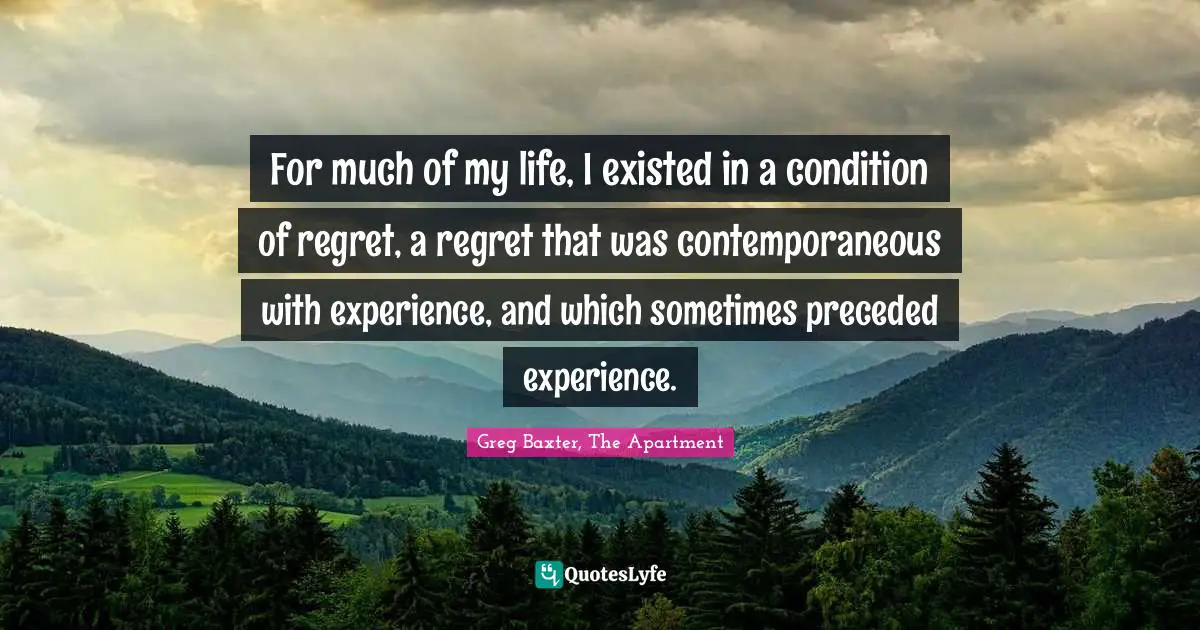 For much of my life, I existed in a condition of regret, a regret that was contemporaneous with experience, and which sometimes preceded experience.