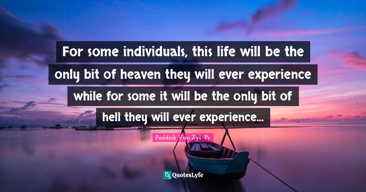 For some individuals, this life will be the only bit of heaven they will ever experience while for some it will be the only bit of hell they will ever experience...