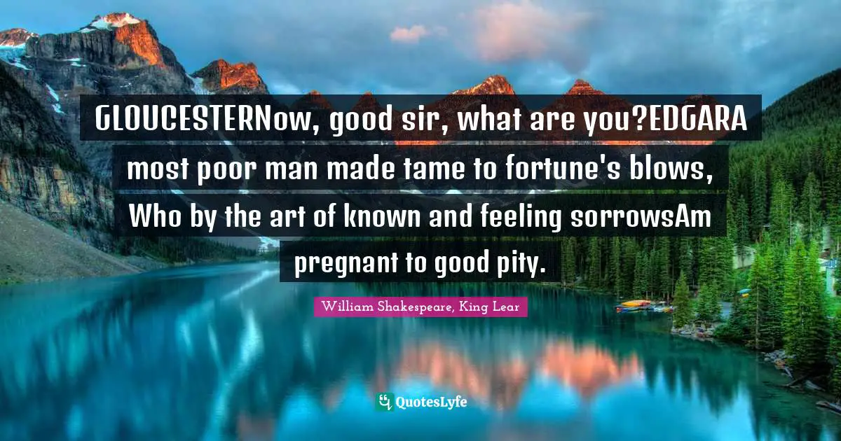 GLOUCESTERNow, good sir, what are you?EDGARA most poor man made tame to fortune's blows, Who by the art of known and feeling sorrowsAm pregnant to good pity.