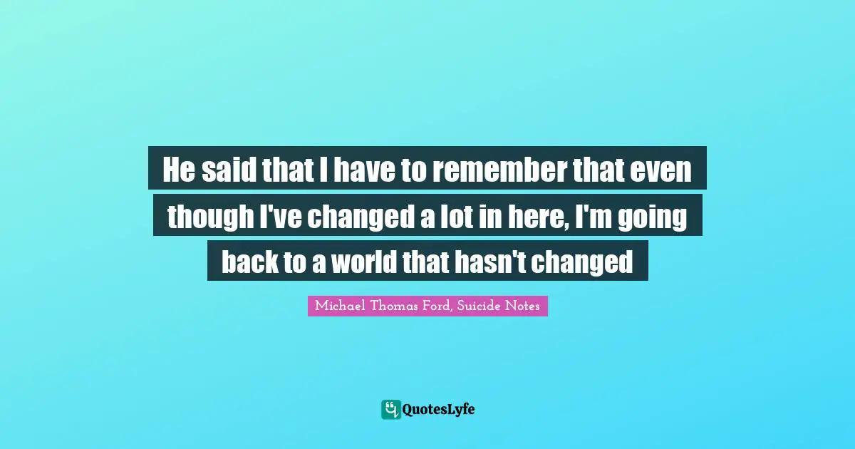 Dealing With People Quotes: "He said that I have to remember that even though I've changed a lot in here, I'm going back to a world that hasn't changed"