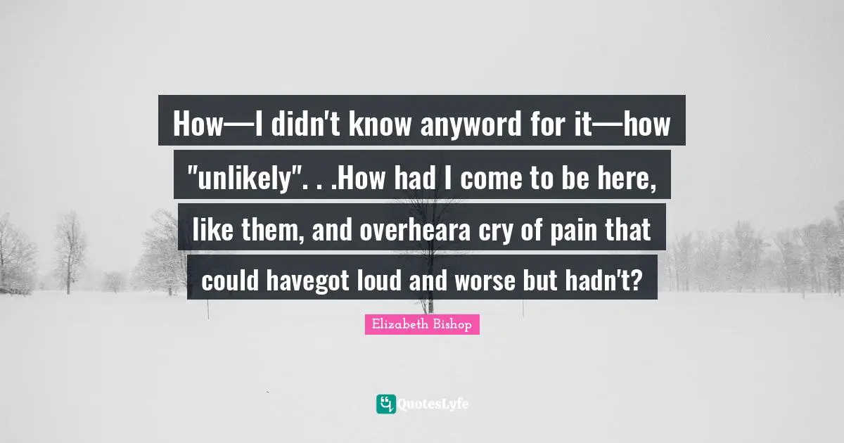 Elizabeth Bishop Quotes: "How—I didn't know anyword for it—how "unlikely". . .How had I come to be here, like them, and overheara cry of pain that could havegot loud and worse but hadn't?"