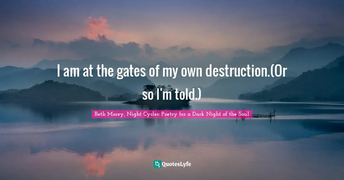 I am at the gates of my own destruction.(Or so I'm told.)