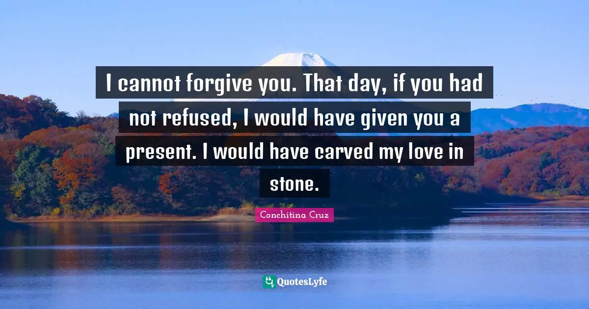 I cannot forgive you. That day, if you had not refused, I would have given you a present. I would have carved my love in stone.