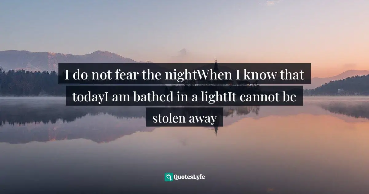 I do not fear the nightWhen I know that todayI am bathed in a lightIt cannot be stolen away