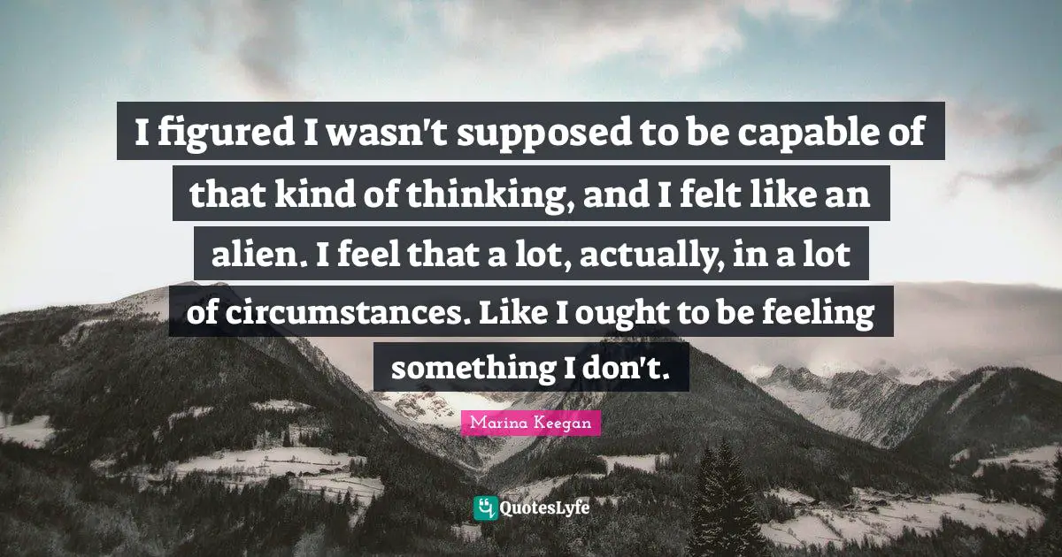 I figured I wasn't supposed to be capable of that kind of thinking, and I felt like an alien. I feel that a lot, actually, in a lot of circumstances. Like I ought to be feeling something I don't.