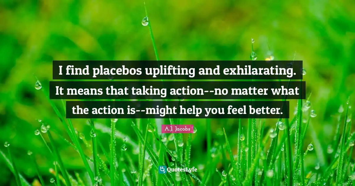 I find placebos uplifting and exhilarating. It means that taking action--no matter what the action is--might help you feel better.