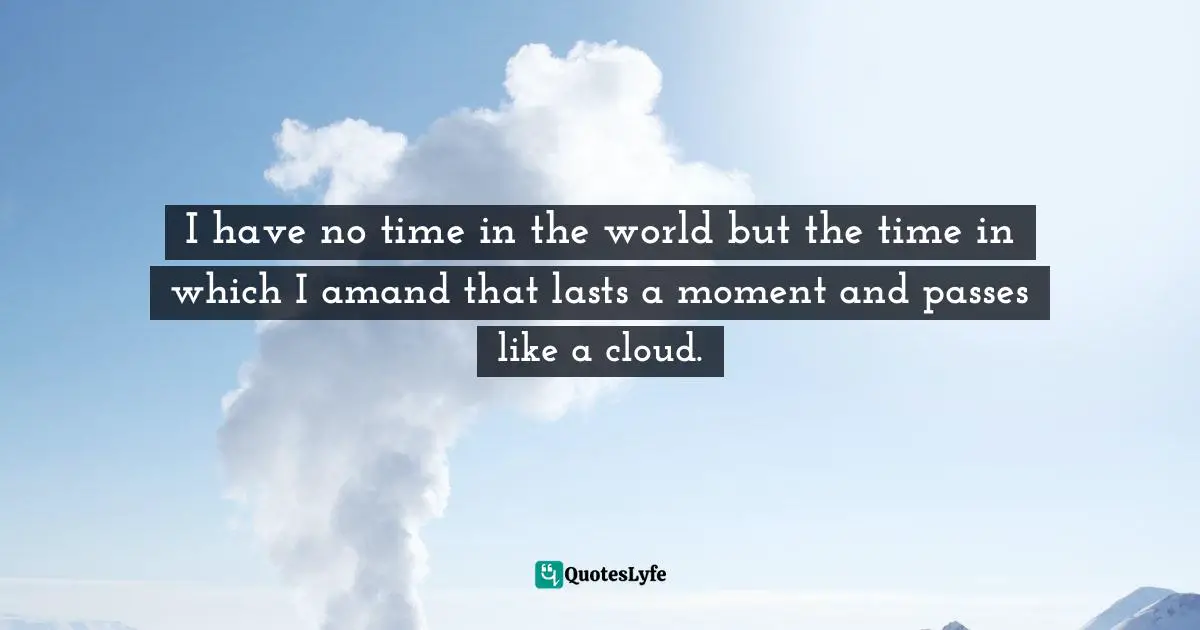 I have no time in the world but the time in which I amand that lasts a moment and passes like a cloud.