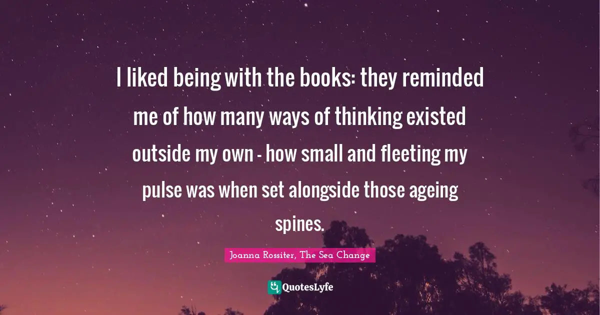 I liked being with the books: they reminded me of how many ways of thinking existed outside my own - how small and fleeting my pulse was when set alongside those ageing spines.