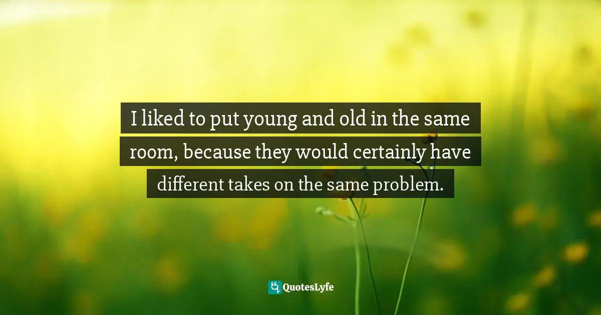 I liked to put young and old in the same room, because they would certainly have different takes on the same problem.