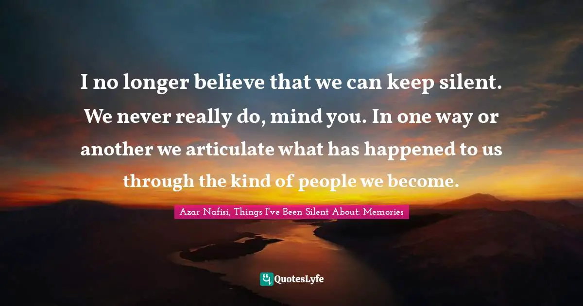 I no longer believe that we can keep silent. We never really do, mind you. In one way or another we articulate what has happened to us through the kind of people we become.