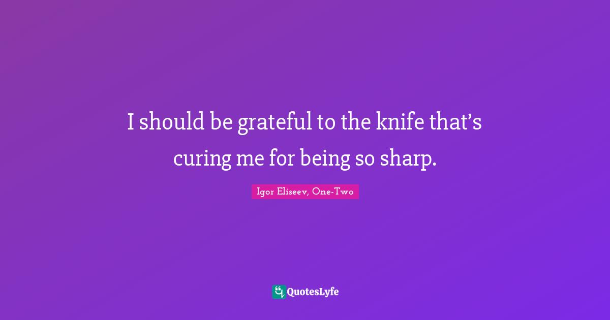 I should be grateful to the knife that’s curing me for being so sharp.