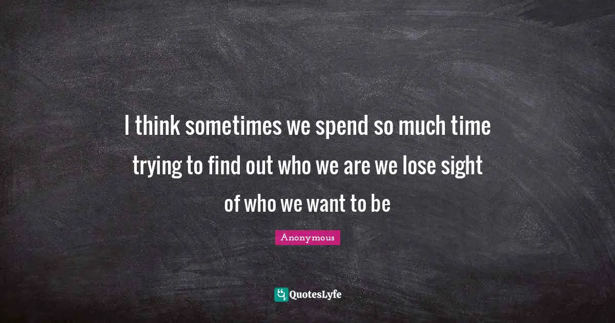 I think sometimes we spend so much time trying to find out who we are we lose sight of who we want to be