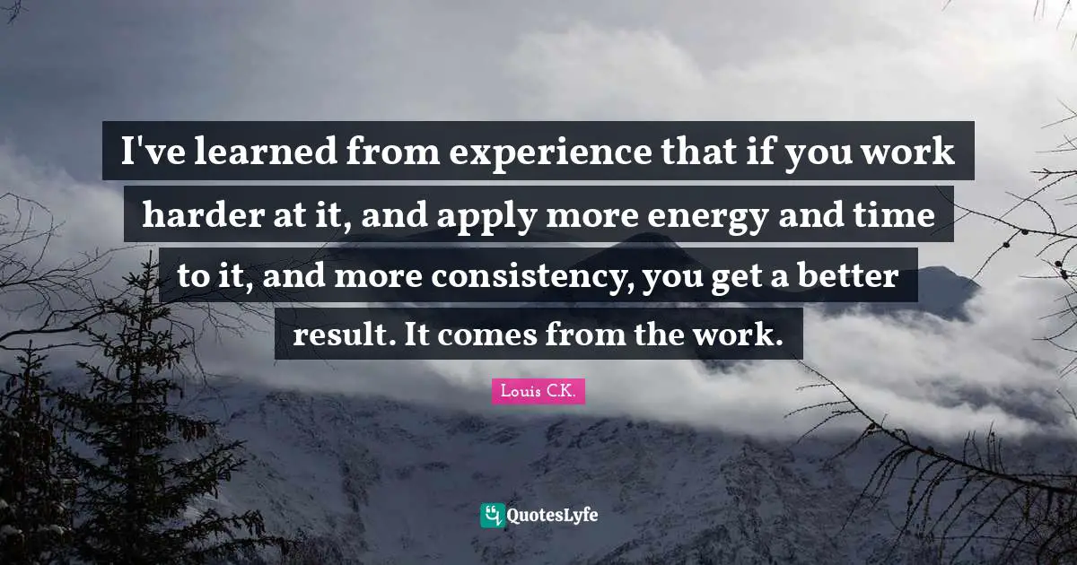 I've learned from experience that if you work harder at it, and apply more energy and time to it, and more consistency, you get a better result. It comes from the work.