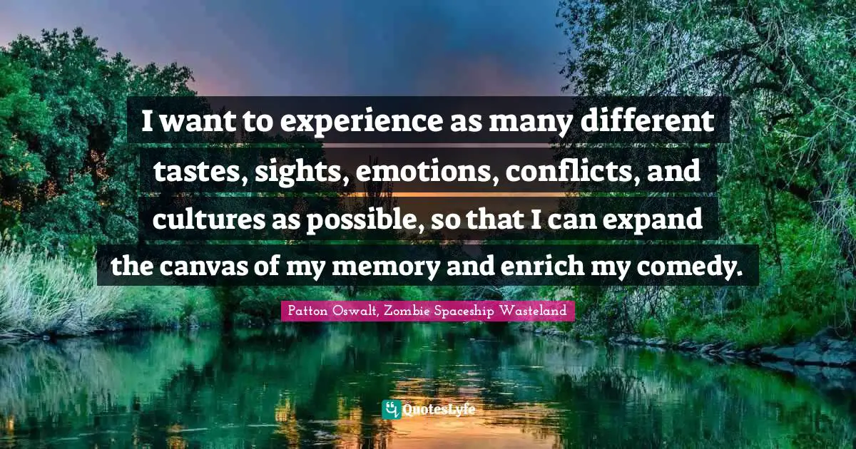 I want to experience as many different tastes, sights, emotions, conflicts, and cultures as possible, so that I can expand the canvas of my memory and enrich my comedy.