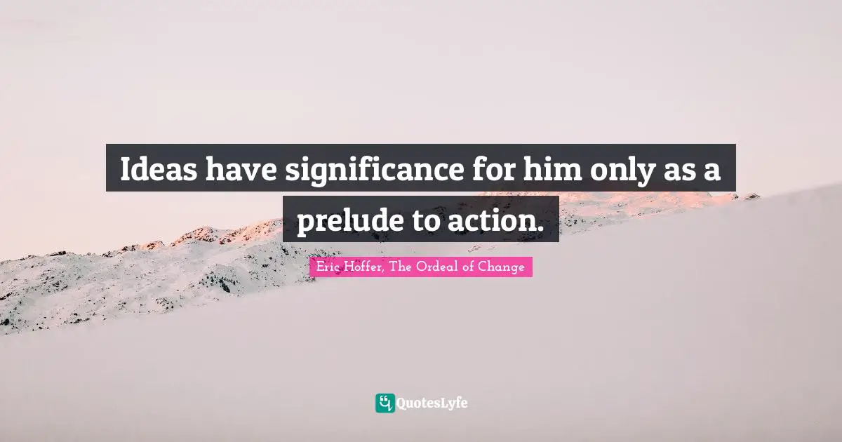 Ideas have significance for him only as a prelude to action.