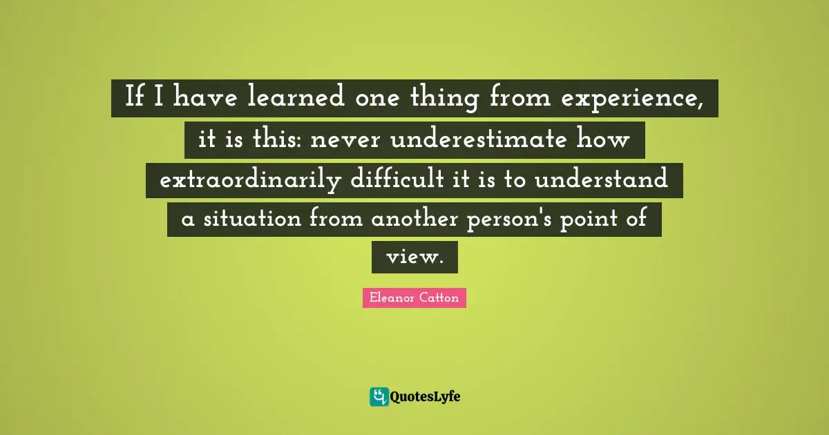 If I have learned one thing from experience, it is this: never underestimate how extraordinarily difficult it is to understand a situation from another person's point of view.