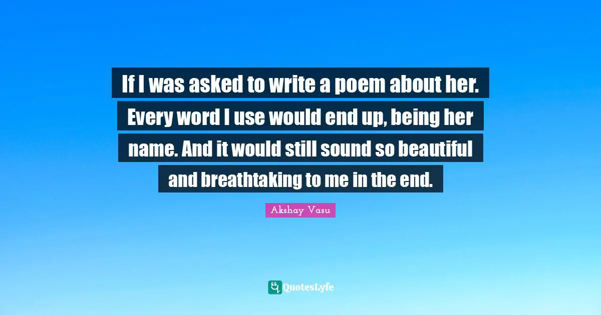 If I was asked to write a poem about her. Every word I use would end up, being her name. And it would still sound so beautiful and breathtaking to me in the end.