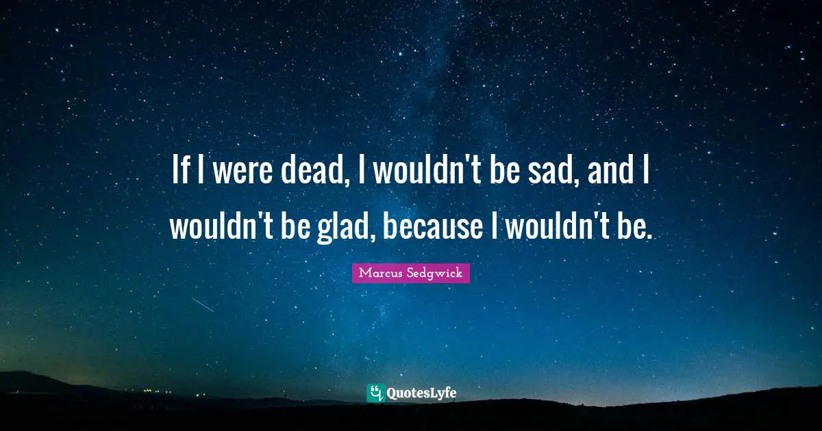 If I were dead, I wouldn't be sad, and I wouldn't be glad, because I wouldn't be.