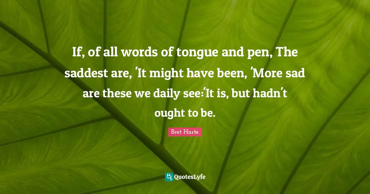 Bret Harte Quotes: "If, of all words of tongue and pen, The saddest are, 'It might have been, 'More sad are these we daily see:'It is, but hadn't ought to be."