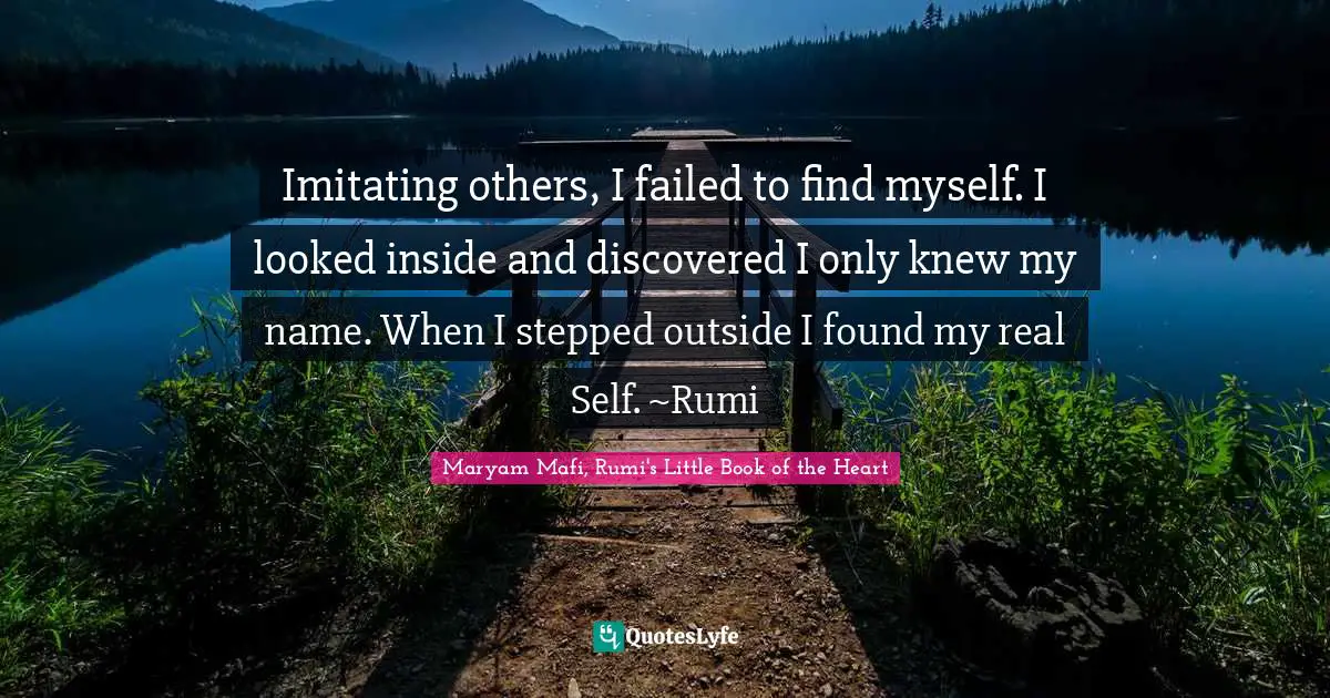 Imitating others, I failed to find myself. I looked inside and discovered I only knew my name. When I stepped outside I found my real Self. ~Rumi