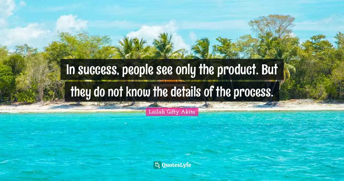 In success, people see only the product. But they do not know the details of the process.