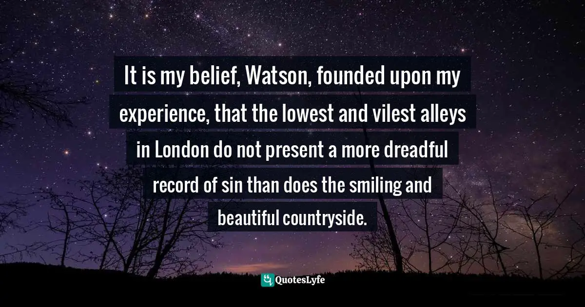 Arthur Conan Doyle, Sherlock Holmes: The Complete Novels and Stories, Volume I Quotes: It is my belief, Watson, founded upon my experience, that the lowest and vilest alleys in London do not present a more dreadful record of sin than does the smiling and beautiful countryside.
