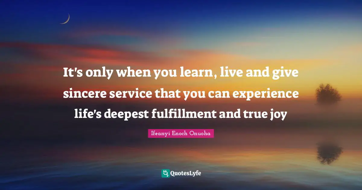 It's only when you learn, live and give sincere service that you can experience life's deepest fulfillment and true joy