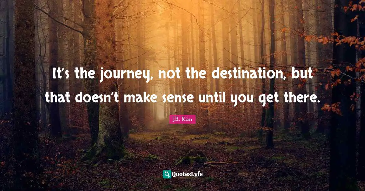 It’s the journey, not the destination, but that doesn’t make sense until you get there.