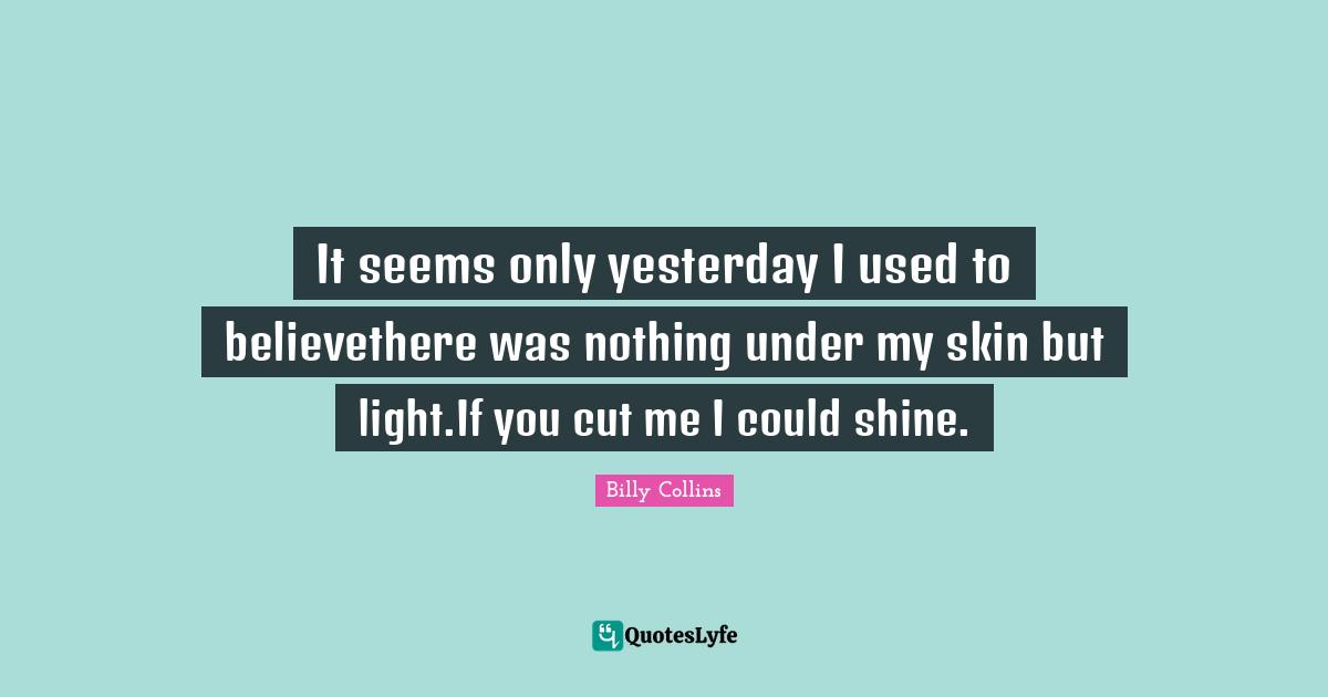 It seems only yesterday I used to believethere was nothing under my skin but light.If you cut me I could shine.