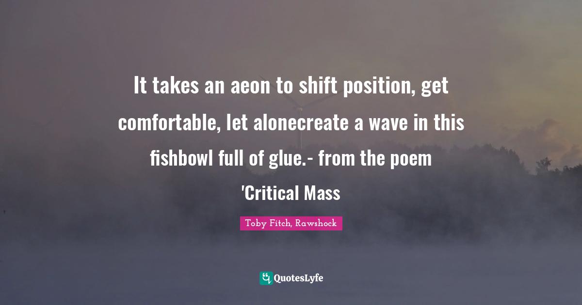 It takes an aeon to shift position, get comfortable, let alonecreate a wave in this fishbowl full of glue.- from the poem 'Critical Mass