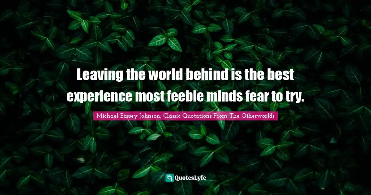 Leaving the world behind is the best experience most feeble minds fear to try.