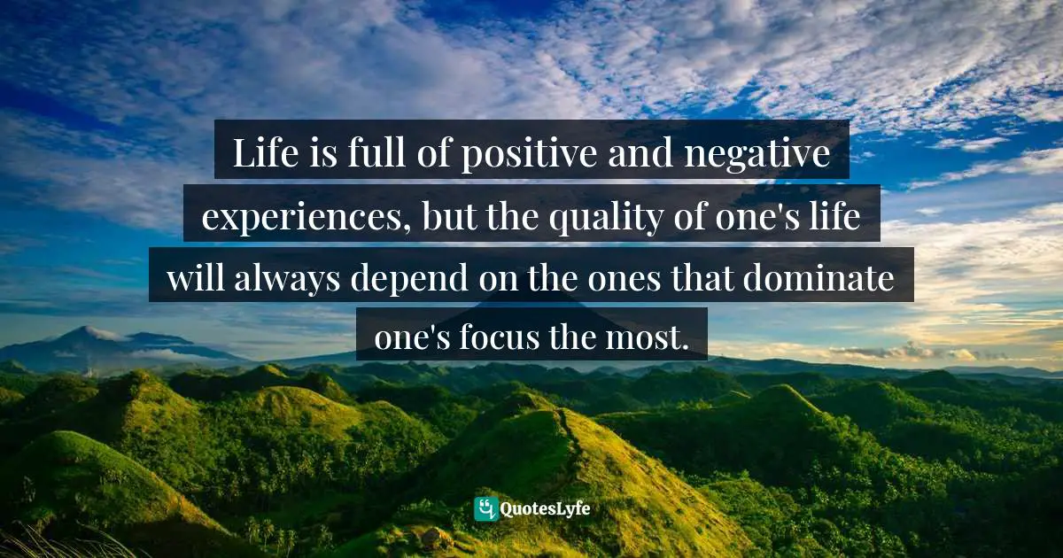 Life is full of positive and negative experiences, but the quality of one's life will always depend on the ones that dominate one's focus the most.
