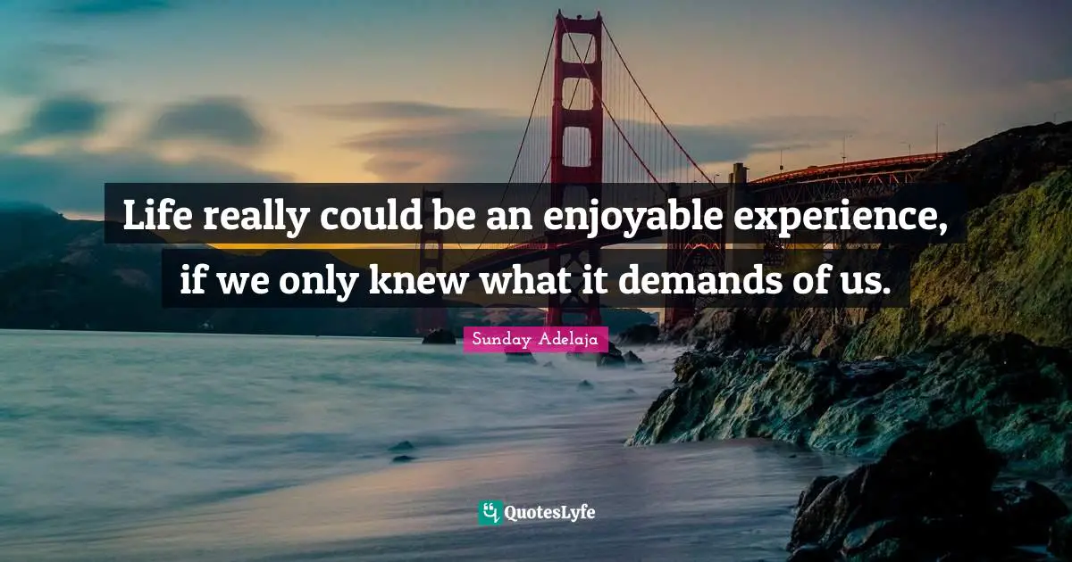 Life really could be an enjoyable experience, if we only knew what it demands of us.