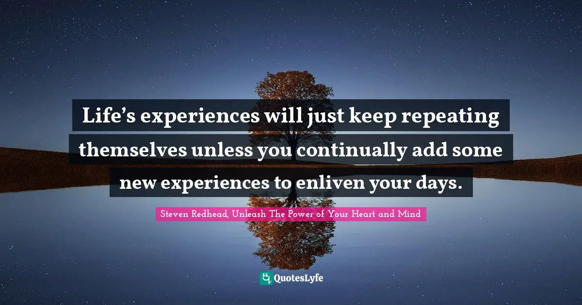 Life’s experiences will just keep repeating themselves unless you continually add some new experiences to enliven your days.