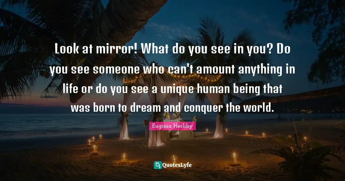Look at mirror! What do you see in you? Do you see someone who can't amount anything in life or do you see a unique human being that was born to dream and conquer the world.