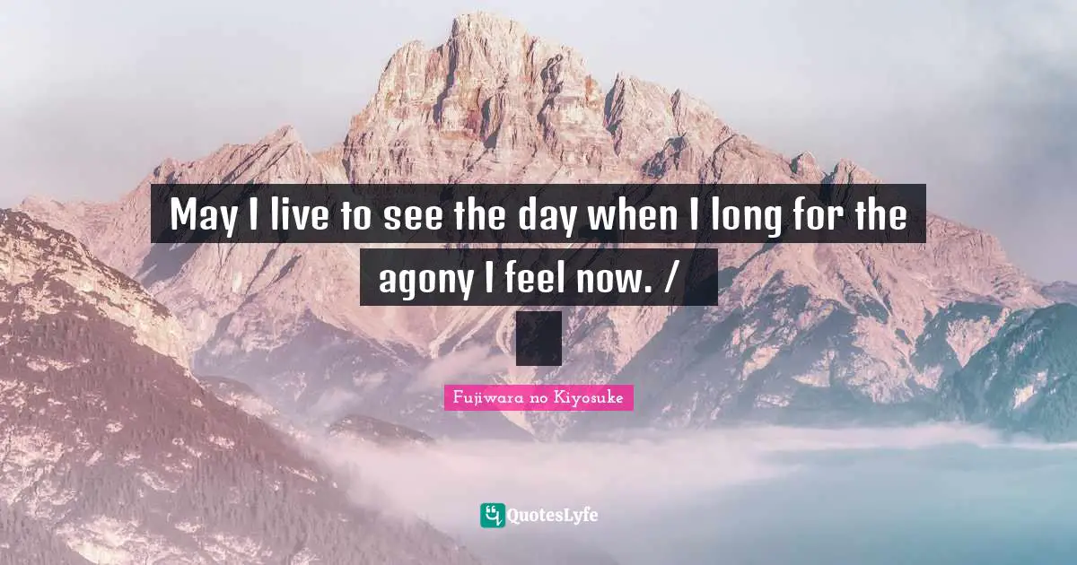 May I live to see the day when I long for the agony I feel now. /ながらへば またこのごろや しのばれむ 憂しと見し世ぞ いまは恋しき