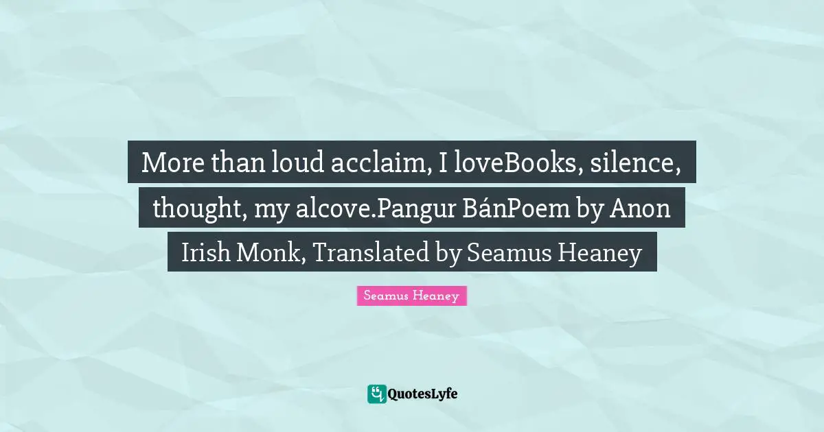 More than loud acclaim, I loveBooks, silence, thought, my alcove.Pangur BánPoem by Anon Irish Monk, Translated by Seamus Heaney