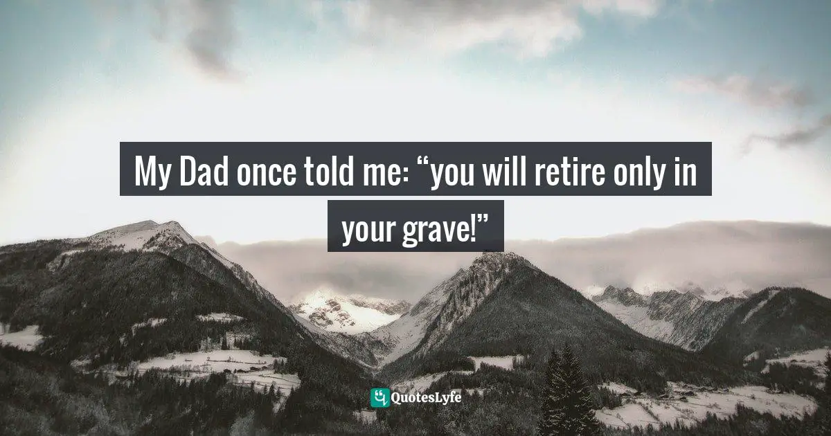 My Dad once told me: “you will retire only in your grave!”