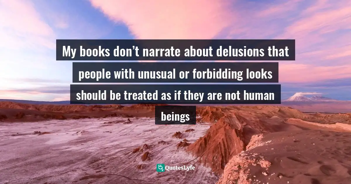 My books don’t narrate about delusions that people with unusual or forbidding looks should be treated as if they are not human beings