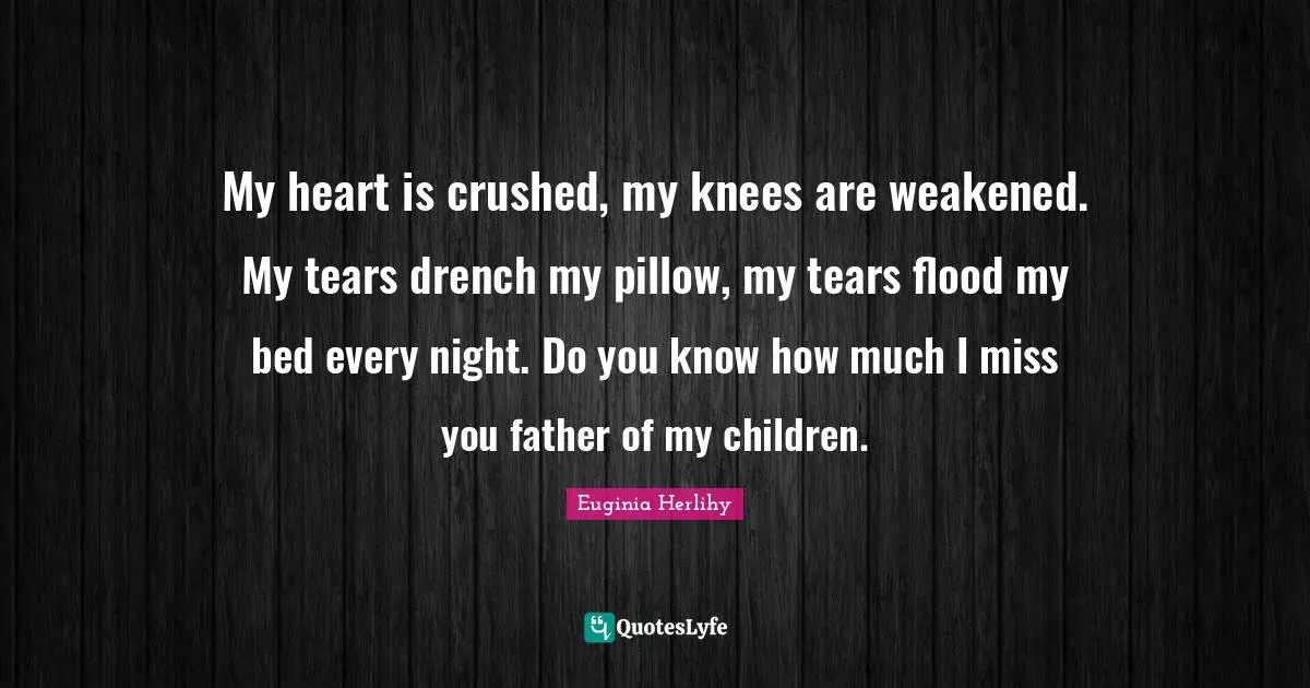 My heart is crushed, my knees are weakened. My tears drench my pillow, my tears flood my bed every night. Do you know how much I miss you father of my children.