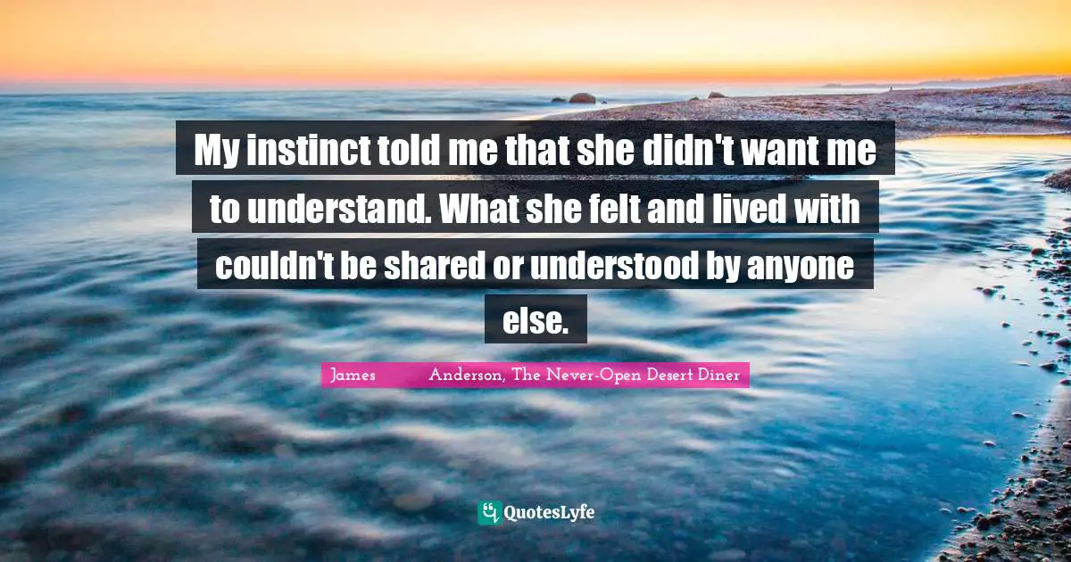 My instinct told me that she didn't want me to understand. What she felt and lived with couldn't be shared or understood by anyone else.