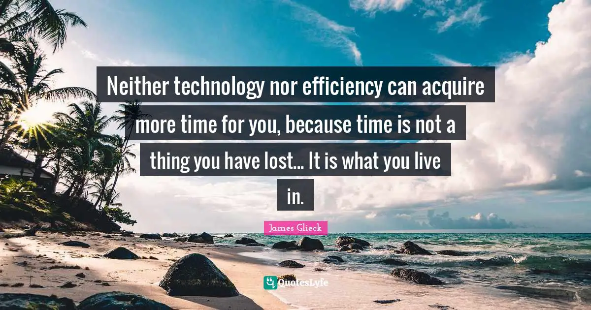 Neither technology nor efficiency can acquire more time for you, because time is not a thing you have lost... It is what you live in.