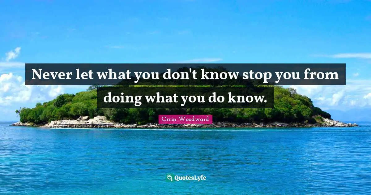 Never let what you don't know stop you from doing what you do know.
