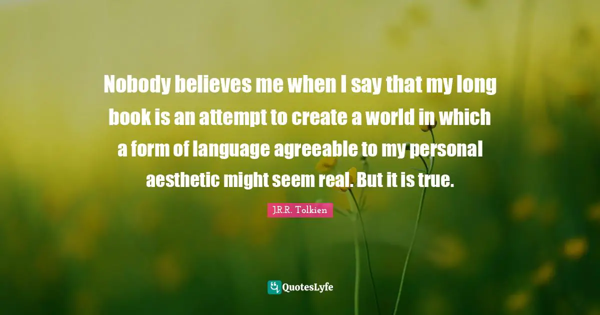 Nobody believes me when I say that my long book is an attempt to create a world in which a form of language agreeable to my personal aesthetic might seem real. But it is true.