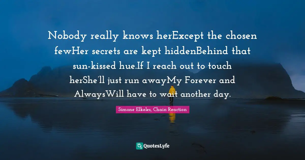 Nobody really knows herExcept the chosen fewHer secrets are kept hiddenBehind that sun-kissed hue.If I reach out to touch herShe’ll just run awayMy Forever and AlwaysWill have to wait another day.